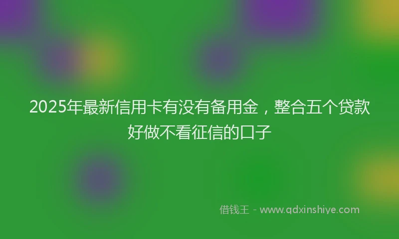 2025年最新信用卡有没有备用金，整合五个贷款好做不看征信的口子