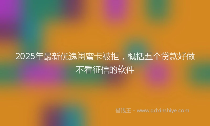 2025年最新优逸闺蜜卡被拒，概括五个贷款好做不看征信的软件