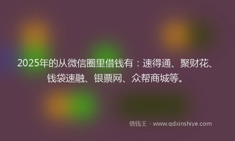 2025年的从微信圈里借钱有：速得通、聚财花、钱袋速融、银票网、众帮商城等。