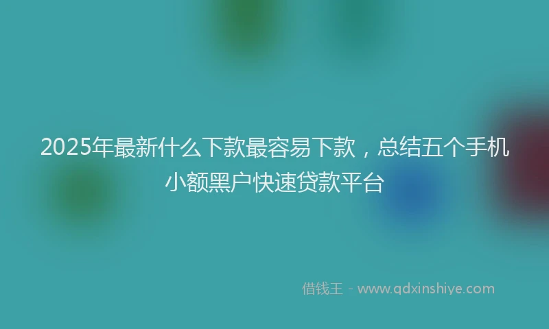 2025年最新什么下款最容易下款，总结五个手机小额黑户快速贷款平台