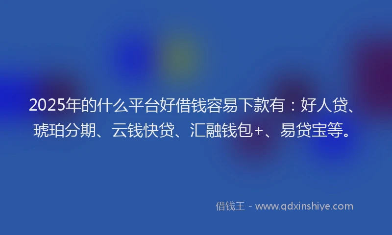 2025年的什么平台好借钱容易下款有：好人贷、琥珀分期、云钱快贷、汇融钱包+、易贷宝等。