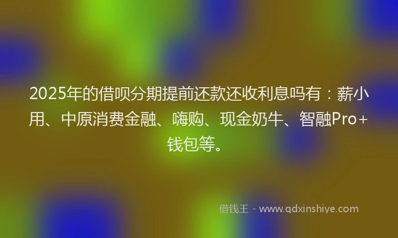 2025年的借呗分期提前还款还收利息吗有：薪小用、中原消费金融、嗨购、现金奶牛、智融Pro+钱包等。