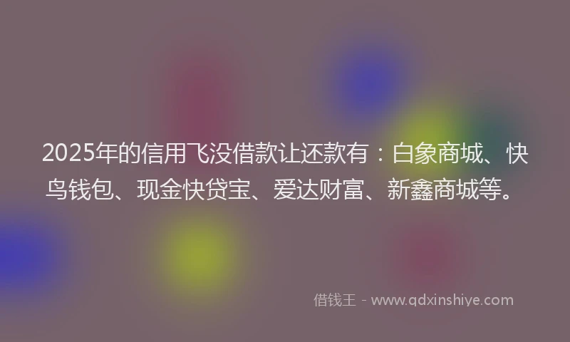 2025年的信用飞没借款让还款有：白象商城、快鸟钱包、现金快贷宝、爱达财富、新鑫商城等。