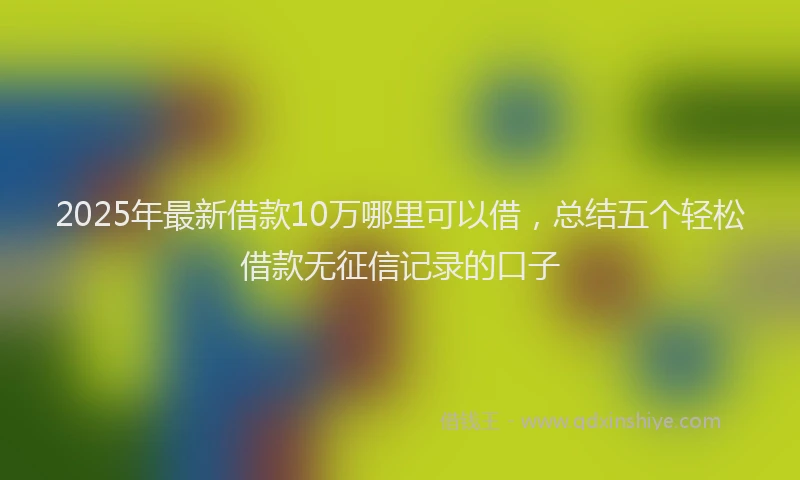 2025年最新借款10万哪里可以借，总结五个轻松借款无征信记录的口子