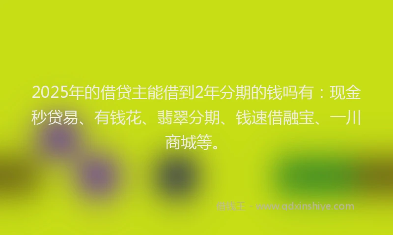 2025年的借贷主能借到2年分期的钱吗有：现金秒贷易、有钱花、翡翠分期、钱速借融宝、一川商城等。