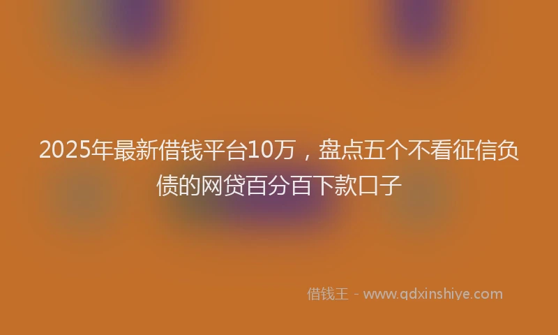 2025年最新借钱平台10万，盘点五个不看征信负债的网贷百分百下款口子