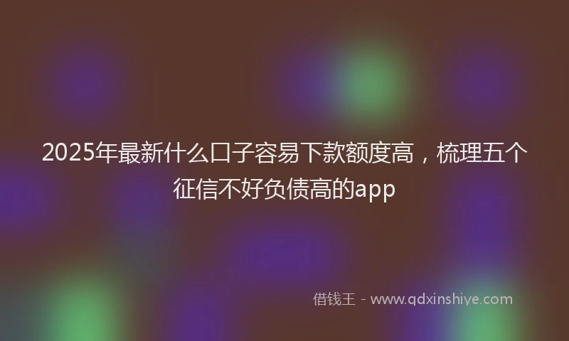 2025年最新什么口子容易下款额度高，梳理五个征信不好负债高的app