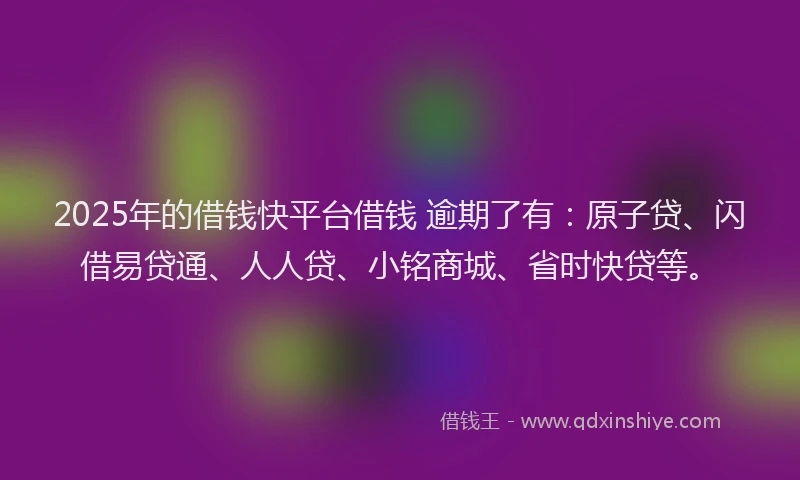 2025年的借钱快平台借钱 逾期了有：原子贷、闪借易贷通、人人贷、小铭商城、省时快贷等。