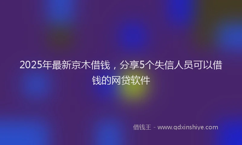 2025年最新京木借钱，分享5个失信人员可以借钱的网贷软件