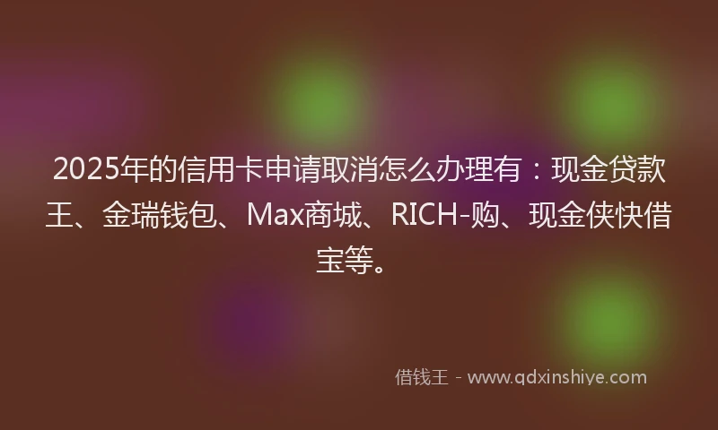 2025年的信用卡申请取消怎么办理有：现金贷款王、金瑞钱包、Max商城、RICH-购、现金侠快借宝等。