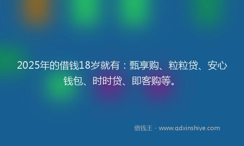 2025年的借钱18岁就有：甄享购、粒粒贷、安心钱包、时时贷、即客购等。