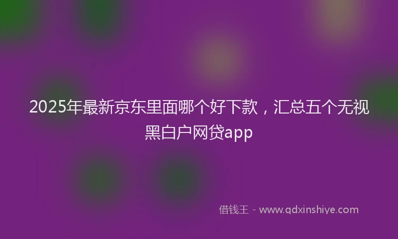 2025年最新京东里面哪个好下款，汇总五个无视黑白户网贷app