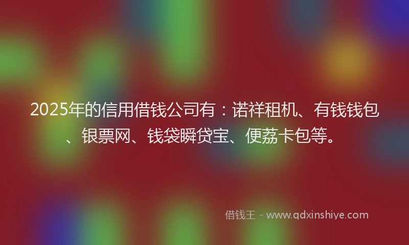 2025年的信用借钱公司有：诺祥租机、有钱钱包、银票网、钱袋瞬贷宝、便荔卡包等。