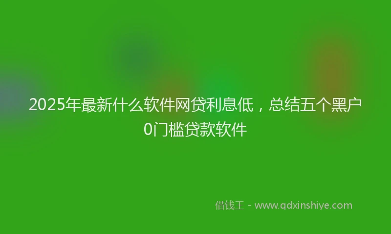 2025年最新什么软件网贷利息低，总结五个黑户0门槛贷款软件