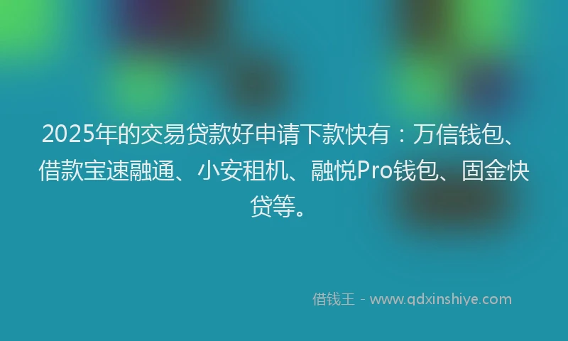 2025年的交易贷款好申请下款快有：万信钱包、借款宝速融通、小安租机、融悦Pro钱包、固金快贷等。