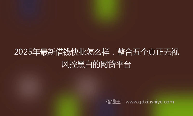 2025年最新借钱快批怎么样，整合五个真正无视风控黑白的网贷平台