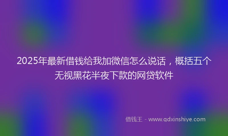2025年最新借钱给我加微信怎么说话，概括五个无视黑花半夜下款的网贷软件