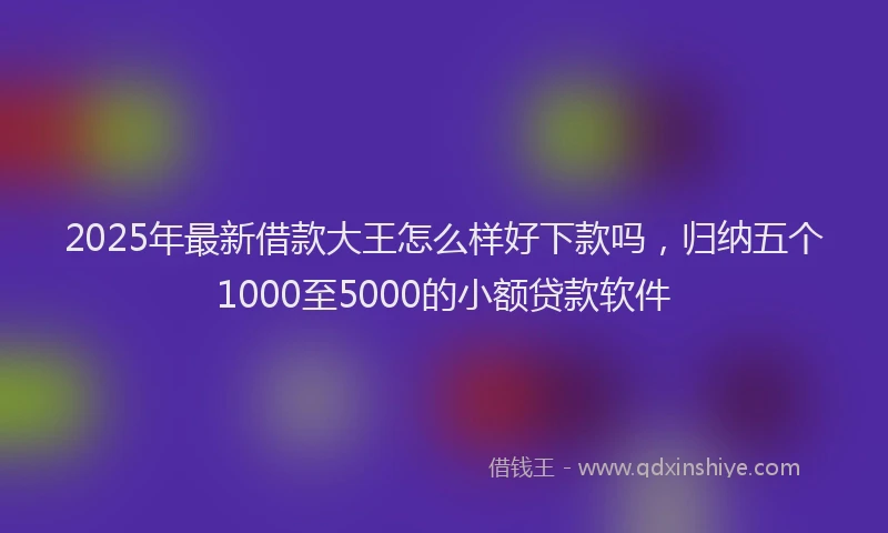 2025年最新借款大王怎么样好下款吗，归纳五个1000至5000的小额贷款软件
