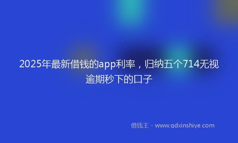 2025年最新借钱的app利率，归纳五个714无视逾期秒下的口子