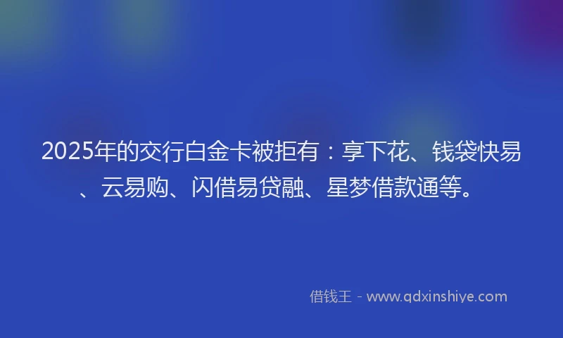 2025年的交行白金卡被拒有：享下花、钱袋快易、云易购、闪借易贷融、星梦借款通等。