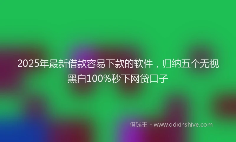 2025年最新借款容易下款的软件，归纳五个无视黑白100%秒下网贷口子