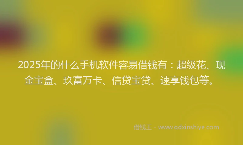 2025年的什么手机软件容易借钱有：超级花、现金宝盒、玖富万卡、信贷宝贷、速享钱包等。