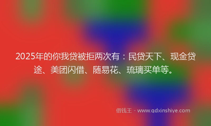 2025年的你我贷被拒两次有：民贷天下、现金贷途、美团闪借、随易花、琉璃买单等。