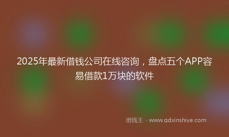 2025年最新借钱公司在线咨询，盘点五个APP容易借款1万块的软件