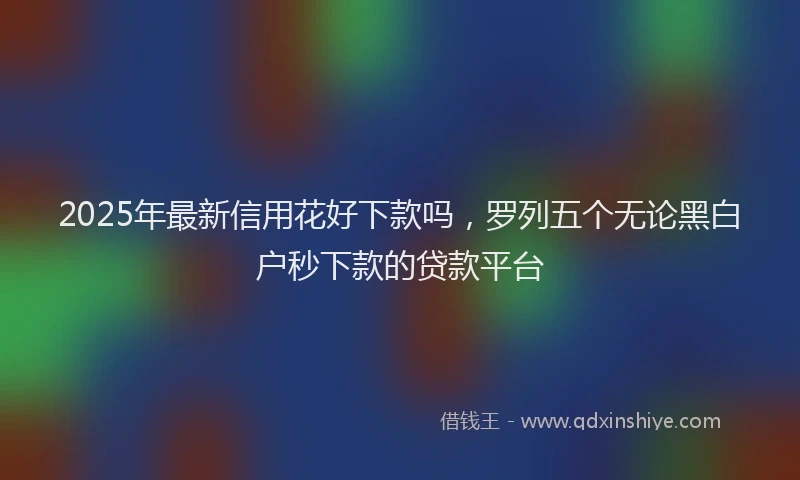 2025年最新信用花好下款吗，罗列五个无论黑白户秒下款的贷款平台