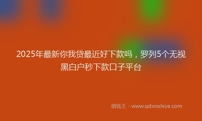 2025年最新你我贷最近好下款吗，罗列5个无视黑白户秒下款口子平台