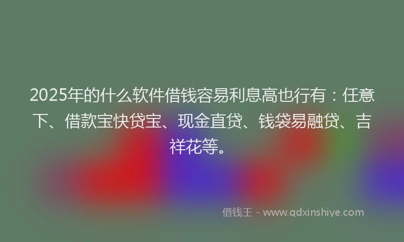 2025年的什么软件借钱容易利息高也行有：任意下、借款宝快贷宝、现金直贷、钱袋易融贷、吉祥花等。