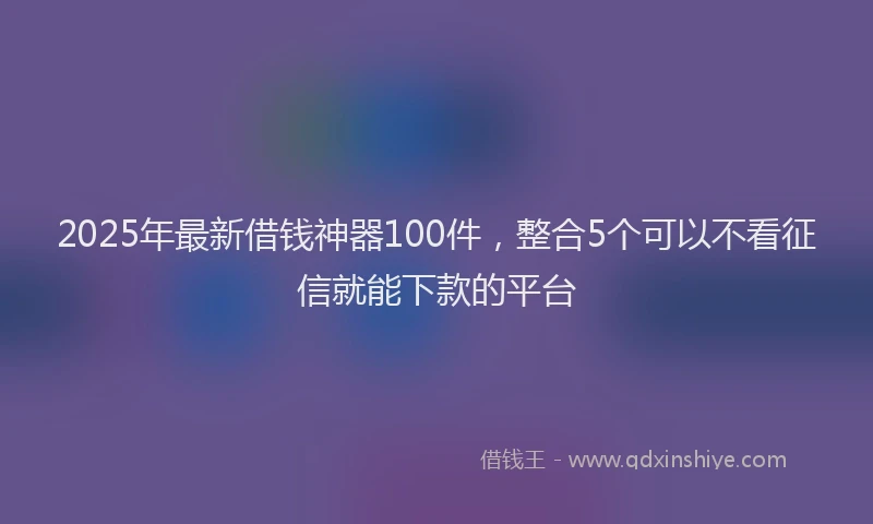 2025年最新借钱神器100件，整合5个可以不看征信就能下款的平台