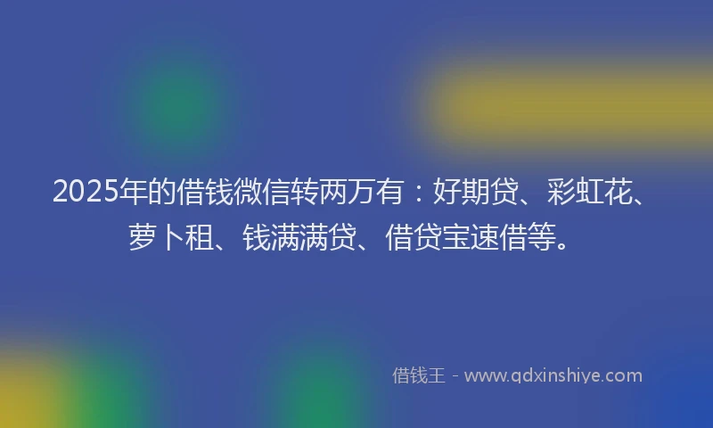 2025年的借钱微信转两万有：好期贷、彩虹花、萝卜租、钱满满贷、借贷宝速借等。