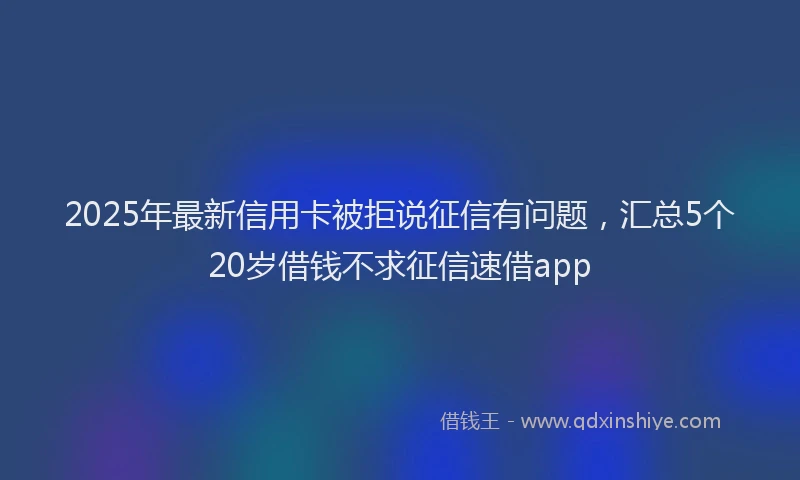2025年最新信用卡被拒说征信有问题，汇总5个20岁借钱不求征信速借app