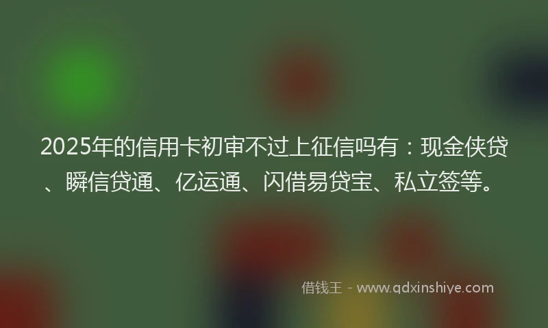2025年的信用卡初审不过上征信吗有：现金侠贷、瞬信贷通、亿运通、闪借易贷宝、私立签等。