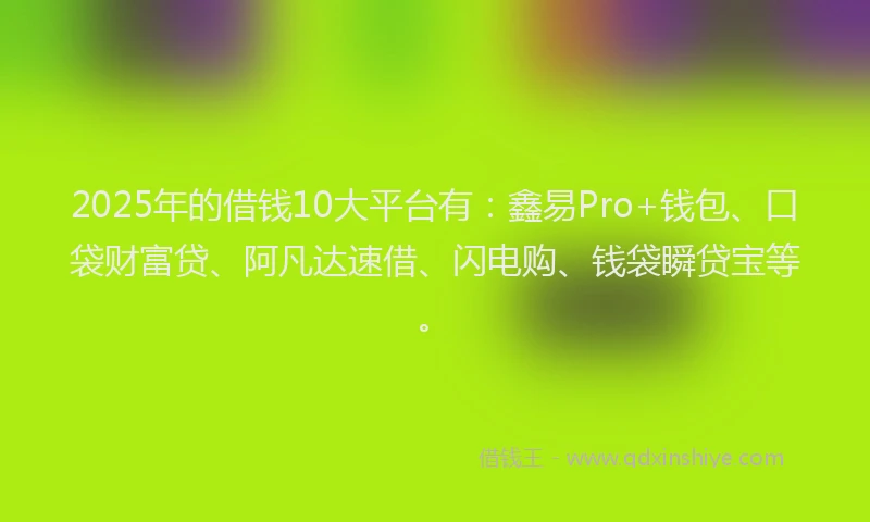 2025年的借钱10大平台有：鑫易Pro+钱包、口袋财富贷、阿凡达速借、闪电购、钱袋瞬贷宝等。