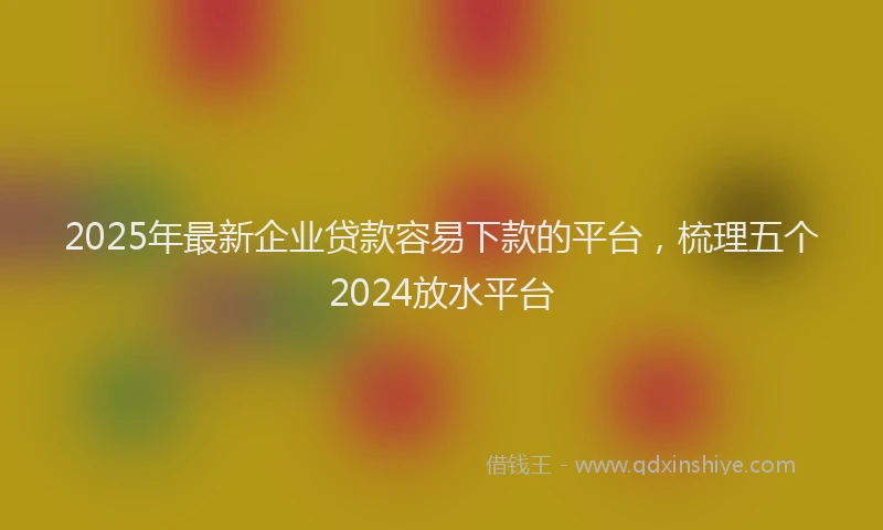 2025年最新企业贷款容易下款的平台，梳理五个2024放水平台