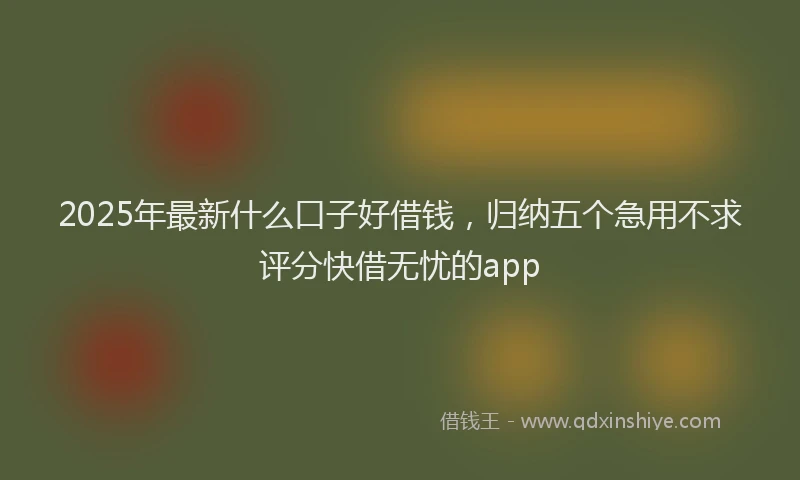 2025年最新什么口子好借钱，归纳五个急用不求评分快借无忧的app