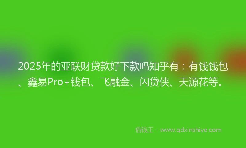 2025年的亚联财贷款好下款吗知乎有：有钱钱包、鑫易Pro+钱包、飞融金、闪贷侠、天源花等。
