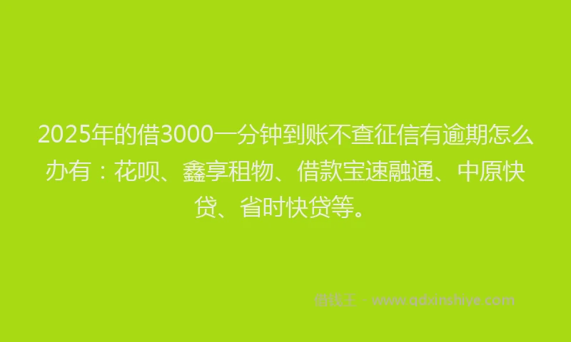 2025年的借3000一分钟到账不查征信有逾期怎么办有：花呗、鑫享租物、借款宝速融通、中原快贷、省时快贷等。