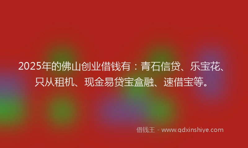 2025年的佛山创业借钱有：青石信贷、乐宝花、只从租机、现金易贷宝盒融、速借宝等。