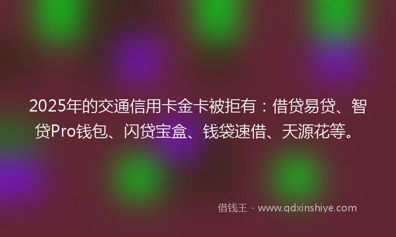2025年的交通信用卡金卡被拒有：借贷易贷、智贷Pro钱包、闪贷宝盒、钱袋速借、天源花等。