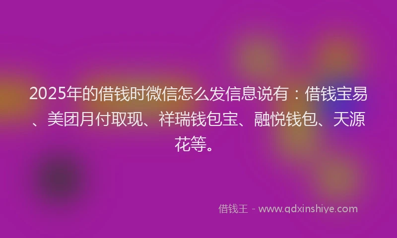 2025年的借钱时微信怎么发信息说有：借钱宝易、美团月付取现、祥瑞钱包宝、融悦钱包、天源花等。
