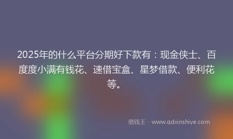 2025年的什么平台分期好下款有：现金侠士、百度度小满有钱花、速借宝盒、星梦借款、便利花等。