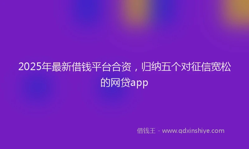 2025年最新借钱平台合资，归纳五个对征信宽松的网贷app