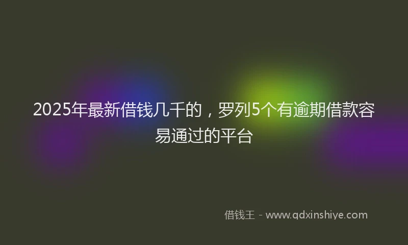 2025年最新借钱几千的，罗列5个有逾期借款容易通过的平台