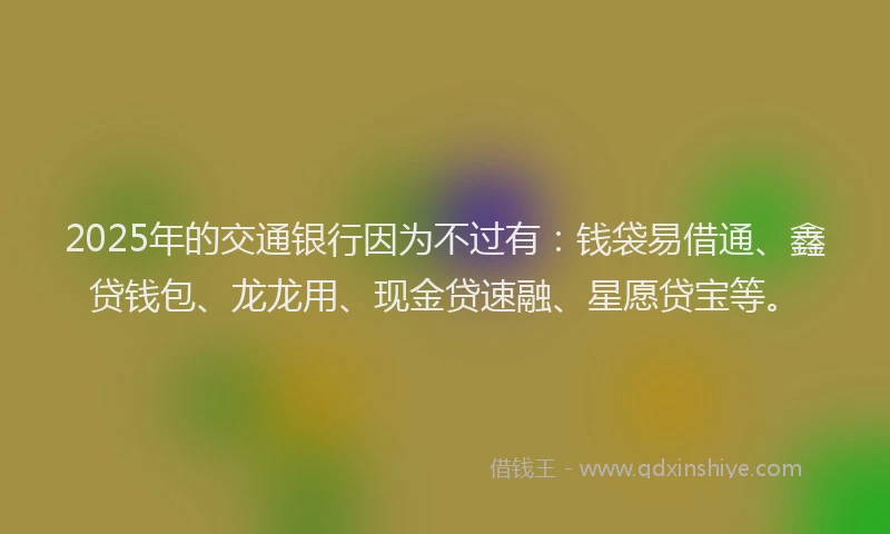 2025年的交通银行因为不过有：钱袋易借通、鑫贷钱包、龙龙用、现金贷速融、星愿贷宝等。