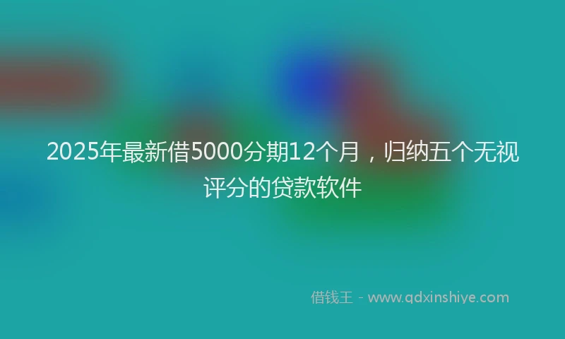2025年最新借5000分期12个月，归纳五个无视评分的贷款软件