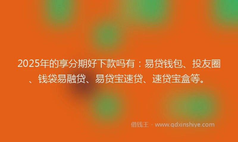 2025年的享分期好下款吗有：易贷钱包、投友圈、钱袋易融贷、易贷宝速贷、速贷宝盒等。
