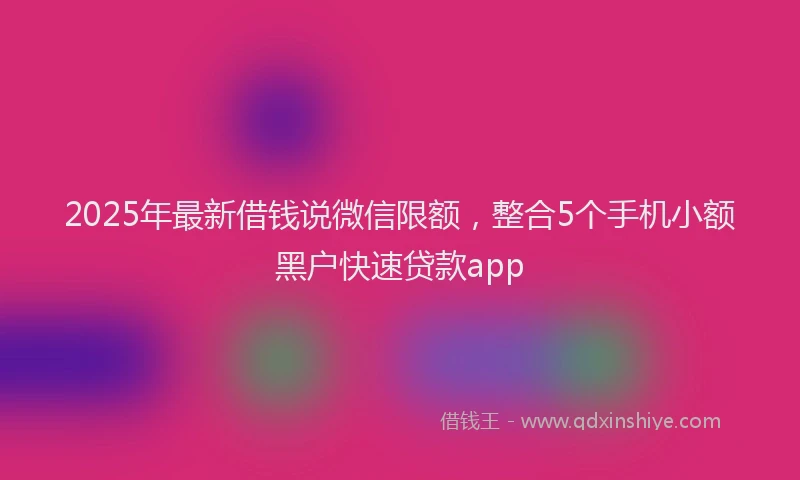 2025年最新借钱说微信限额，整合5个手机小额黑户快速贷款app